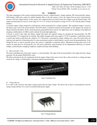 International Journal for Research in Applied Science & Engineering Technology (IJRASET)
ISSN: 2321-9653; IC Value: 45.98; SJ Impact Factor: 7.538
Volume 9 Issue XII Dec 2021- Available at www.ijraset.com
1350
© IJRASET: All Rights are Reserved | SJImpact Factor 7.538 | ISRA Journal Impact Factor 7.894 |
VII. WORKING
The main components of the system include piezoelectric sensors, voltage boosters, voltage regulator, PIC microcontroller, battery,
LCD display, LDR and a socket for mobile charging. Here in this this system, at first, the output from an array of piezoelectric
sensors is fed into voltage booster. In the system, two voltage boosters are used to boost the voltage to get the desired output. The
output from piezoelectric sensor is in the range of 3 V to 4 V. It has to be boosted to a range of 9 V to 12V with the help of voltage
boosters.
A constant output voltage irrespective of fluctuations will be maintained by a voltage regulator. This regulated voltage is stored in
the battery and is fed to the microcontroller. The LCD which is interfaced with the microcontroller in turn displays the amount of
charge stored by the battery. In this system the power generated has been used for two applications such as lighting a street light and
charging a mobile phone. A LDR is used to indicate the street light application.
A buzzer is used to alert when the battery voltage falls below the required voltage for charging the microcontroller. For PIC
microcontroller 5 V is required for its working. The mobile charging socket also requires 5 V for its operation. A pull down resistor
is used in the socket to pull down the voltage to 5 V. The power is generated by simply walking over a step. The system does not
need any fuel input for its functioning this is a non-conventional system in which battery is used to store the generated power. Even
though the force is used to generate power, the system is applicable to particular places. Mechanical moving parts used in the
system are large there by increasing the cost. The power generation using footsteps can be implemented effectively in schools,
colleges, cinema theaters, shopping complexes, temples and many other buildings.
A. Microcontroller Unit
The main controlling unit of the entire system is a microcontroller. The input of the microcontroller is the output from the voltage
generator. For the project PIC8F4520 is used
The filter used removes the AC components from the output voltage of the sensor. It acts like a short circuit for ac voltage and open
circuit for dc voltage. A LCD display is interfaced with the microcontroller.
Fig 4. Controller Unit
B. Voltage Booster
It is a DC to DC converter and output voltage greater than the input voltage. The device has at least to semiconductors and one
energy storage element. It is a class of switched mode power supply.
Fig 5. Voltage Booster
 