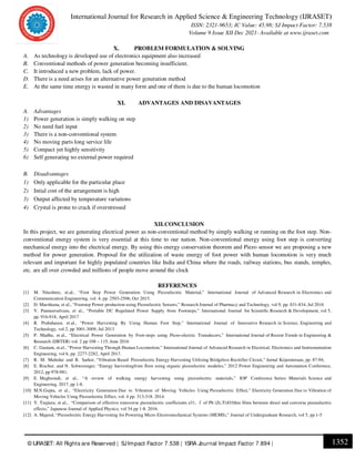International Journal for Research in Applied Science & Engineering Technology (IJRASET)
ISSN: 2321-9653; IC Value: 45.98; SJ Impact Factor: 7.538
Volume 9 Issue XII Dec 2021- Available at www.ijraset.com
1352
© IJRASET: All Rights are Reserved | SJImpact Factor 7.538 | ISRA Journal Impact Factor 7.894 |
X. PROBLEM FORMULATION & SOLVING
A. As technology is developed use of electronics equipment also increased
B. Conventional methods of power generation becoming insufficient.
C. It introduced a new problem, lack of power.
D. There is a need arises for an alternative power generation method
E. At the same time energy is wasted in many form and one of them is due to the human locomotion
XI. ADVANTAGES AND DISAVANTAGES
A. Advantages
1) Power generation is simply walking on step
2) No need fuel input
3) There is a non-conventional system
4) No moving parts long service life
5) Compact yet highly sensitivity
6) Self generating no external power required
B. Disadvantages
1) Only applicable for the particular place
2) Intial cost of the arrangement is high
3) Output affected by temperature variations
4) Crystal is prone to crack if overstressed
XII.CONCLUSION
In this project, we are generating electrical power as non-conventional method by simply walking or running on the foot step. Non-
conventional energy system is very essential at this time to our nation. Non-conventional energy using foot step is converting
mechanical energy into the electrical energy. By using this energy conservation theorem and Piezo sensor we are proposing a new
method for power generation. Proposal for the utilization of waste energy of foot power with human locomotion is very much
relevant and important for highly populated countries like India and China where the roads, railway stations, bus stands, temples,
etc. are all over crowded and millions of people move around the clock
REFERENCES
[1] M. Nitashree, et.al., “Foot Step Power Generation Using Piezoelectric Material,” International Journal of Advanced Research in Electronics and
Communication Engineering, vol. 4, pp. 2503-2506, Oct 2015.
[2] D. Marshiana, et al., “Footstep Power production using Piezoelectric Sensors,” Research Journal of Pharmacy and Technology, vol 9, pp. 831-834, Jul 2016
[3] V. Panneerselvam, et al., “Portable DC Regulated Power Supply from Footsteps,” International Journal for Scientific Research & Development, vol 5,
pp. 916-918, April 2017
[4] R. Prabaharan, et.al., “Power Harvesting By Using Human Foot Step,” International Journal of Innovative Research in Science, Engineering and
Technology, vol 2, pp 3001-3009, Jul 2013
[5] P. Madhu, et al., “Electrical Power Generation by Foot-steps using Piezo-electric Transducers,” International Journal of Recent Trends in Engineering &
Research (IJRTER) vol. 2 pp 108 – 115, June 2016
[6] C. Gautam, et.al., “Power Harvesting Through Human Locomotion,” International Journal of Advanced Research in Electrical, Electronics and Instrumentation
Engineering, vol 6, pp. 2277-2282, April 2017.
[7] R. M. Mahidur and R. Sarker, “Vibration Based Piezoelectric Energy Harvesting Utilizing Bridgeless Recitifier Circuit,” Jurnal Kejuruteraan, pp. 87-94,
[8] E. Bischur, and N. Schwesinger, “Energy harvestingfrom floor using organic piezoelectric modules,” 2012 Power Engineering and Automation Conference,
2012, pp 978-981.
[9] E. Maghsoudi, et al., “A review of walking energy harvesting using piezoelectric materials,” IOP Conference Series: Materials Science and
Engineering, 2017, pp 1-8.
[10] M.N.Gupta, et al., “Electricity Generation Due to Vibration of Moving Vehicles Using Piezoelectric Effect,” Electricity Generation Due to Vibration of
Moving Vehicles Using Piezoelectric Effect, vol. 4 pp. 313-318. 2014.
[11] Y. Tsujiura, et al., “Comparison of effective transverse piezoelectric coefﬁcients e31, f of Pb (Zr,Ti)O3thin ﬁlms between direct and converse piezoelectric
effects,” Japanese Journal of Applied Physics, vol 54 pp 1-8. 2016.
[12] A. Majeed, “Piezoelectric Energy Harvesting for Powering Micro Electromechanical Systems (MEMS),” Journal of Undergraduate Research, vol 5, pp 1-5
 