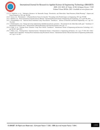 International Journal for Research in Applied Science & Engineering Technology (IJRASET)
ISSN: 2321-9653; IC Value: 45.98; SJ Impact Factor: 7.538
Volume 9 Issue XII Dec 2021- Available at www.ijraset.com
1353
© IJRASET: All Rights are Reserved | SJImpact Factor 7.538 | ISRA Journal Impact Factor 7.894 |
[13] D. Vatansever, et al., “Alternative Resources for Renewable Energy: Piezoelectric and Photovoltaic Smart Structures, Global Warming,” - Impacts and
Future Perspectives, 2012, pp. 264-268.
[14] P. Arora, et al., “Piezoelectrics - A Potential Electric Source for Aircrafts,” Proceedings of the World Congress on Engineering, 2013, pp. 978-980
[15] V. Rathod, et al., “Power Generation Using Piezoelectric Material,” International Research Journal of Engineering and Technology, vol. 5, pp 87-90, 2018.
[16] V. Prasannabalaji, et al, “Staircase Power Generation Using Piezo-Electric Transducers,” Advance in Electronic and Electric Engineering, vol. 3, pp. 747-
754, 2013.
[17] A. Kokkinopoulos, et.al., “Energy harvesting implementing embedded piezoelectric generators – The potential for the Attiki Odos traffic grid,” TerraGreen 13
International Conference 2013 - Advancements in Renewable Energy and Clean Environment, 2013, pp. 1-17
[18] K. Boby, et al., “Footstep Power Genration Using Piezo Electric Transducers”. International Journal of Engineering and Innovative Technology, vol 3,
pp. 264-267, April 2014.
[19] Y. Motey, et.al., “Footstep Power Genration System,” International Journal of Innovations in Engineering and Science, vol. 2, pp. 177-180, 2017. [20] J.
Varghese and P. Karikottil, “Footstep Power Generation using Piezoelectric Sensors,” International Journal of Recent Innovation in Engineering and Research,
vol. 2, pp 11-16, 2017
 