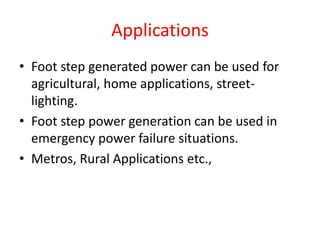 Applications
• Foot step generated power can be used for
agricultural, home applications, street-
lighting.
• Foot step power generation can be used in
emergency power failure situations.
• Metros, Rural Applications etc.,
 