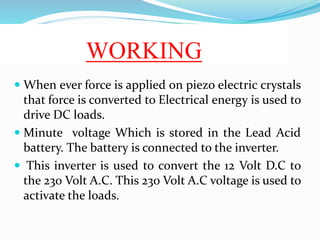 WORKING
 When ever force is applied on piezo electric crystals
that force is converted to Electrical energy is used to
dr...