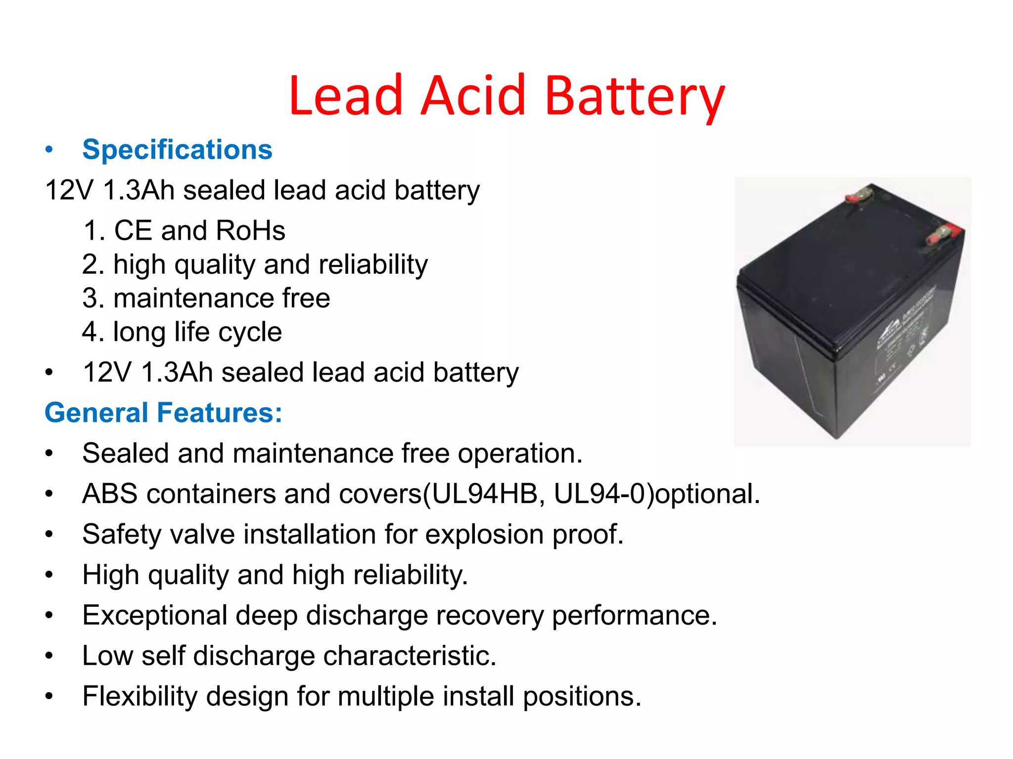 Lead Acid Battery
• Specifications
12V 1.3Ah sealed lead acid battery
1. CE and RoHs
2. high quality and reliability
3. maintenance free
4. long life cycle
• 12V 1.3Ah sealed lead acid battery
General Features:
• Sealed and maintenance free operation.
• ABS containers and covers(UL94HB, UL94-0)optional.
• Safety valve installation for explosion proof.
• High quality and high reliability.
• Exceptional deep discharge recovery performance.
• Low self discharge characteristic.
• Flexibility design for multiple install positions.
 