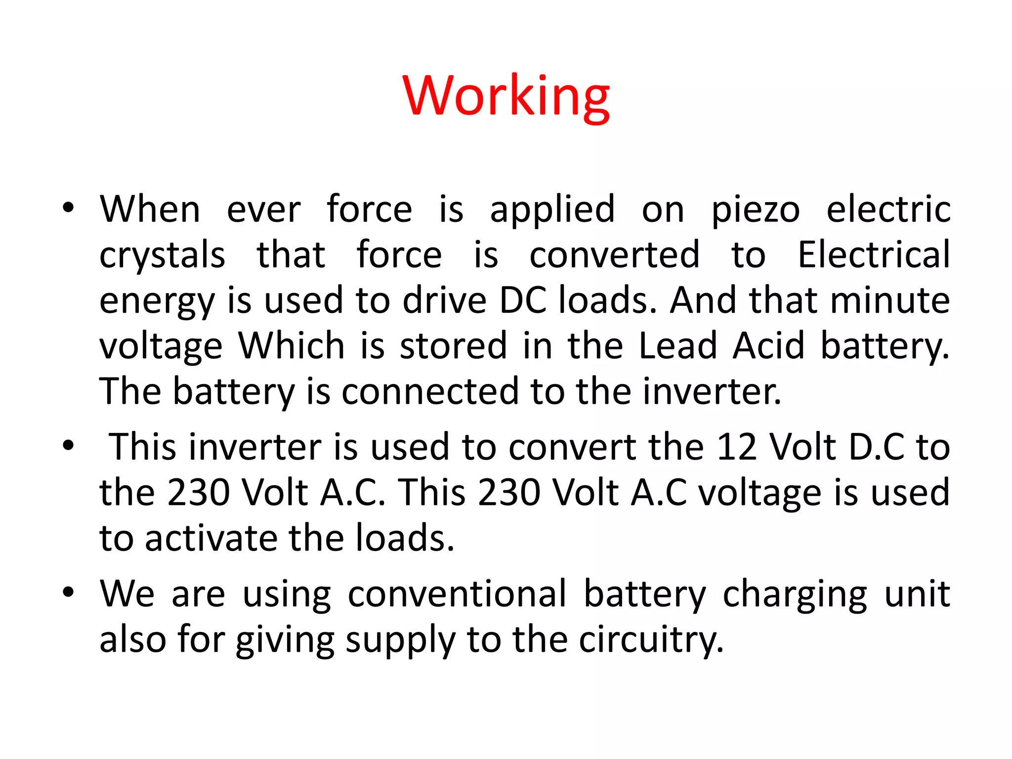 Working
• When ever force is applied on piezo electric
crystals that force is converted to Electrical
energy is used to drive DC loads. And that minute
voltage Which is stored in the Lead Acid battery.
The battery is connected to the inverter.
• This inverter is used to convert the 12 Volt D.C to
the 230 Volt A.C. This 230 Volt A.C voltage is used
to activate the loads.
• We are using conventional battery charging unit
also for giving supply to the circuitry.
 