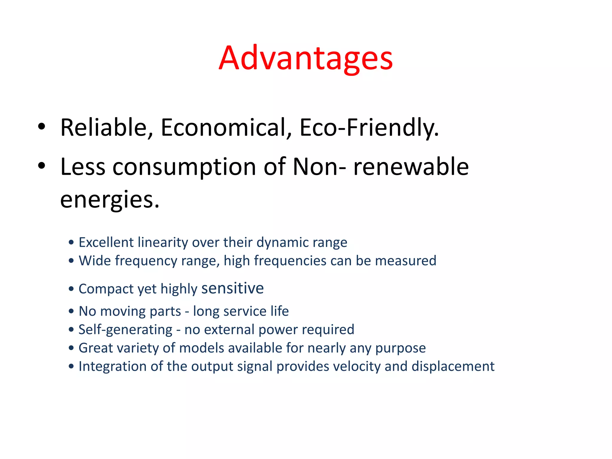 Advantages
• Reliable, Economical, Eco-Friendly.
• Less consumption of Non- renewable
energies.
• Excellent linearity over their dynamic range
• Wide frequency range, high frequencies can be measured
• Compact yet highly sensitive
• No moving parts - long service life
• Self-generating - no external power required
• Great variety of models available for nearly any purpose
• Integration of the output signal provides velocity and displacement
 
