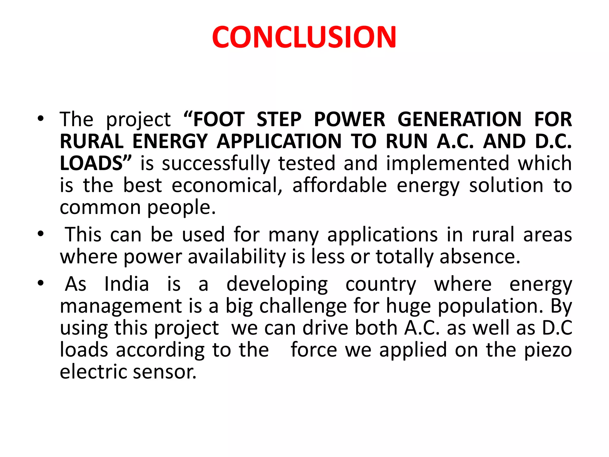 CONCLUSION
• The project “FOOT STEP POWER GENERATION FOR
RURAL ENERGY APPLICATION TO RUN A.C. AND D.C.
LOADS” is successfully tested and implemented which
is the best economical, affordable energy solution to
common people.
• This can be used for many applications in rural areas
where power availability is less or totally absence.
• As India is a developing country where energy
management is a big challenge for huge population. By
using this project we can drive both A.C. as well as D.C
loads according to the force we applied on the piezo
electric sensor.
 