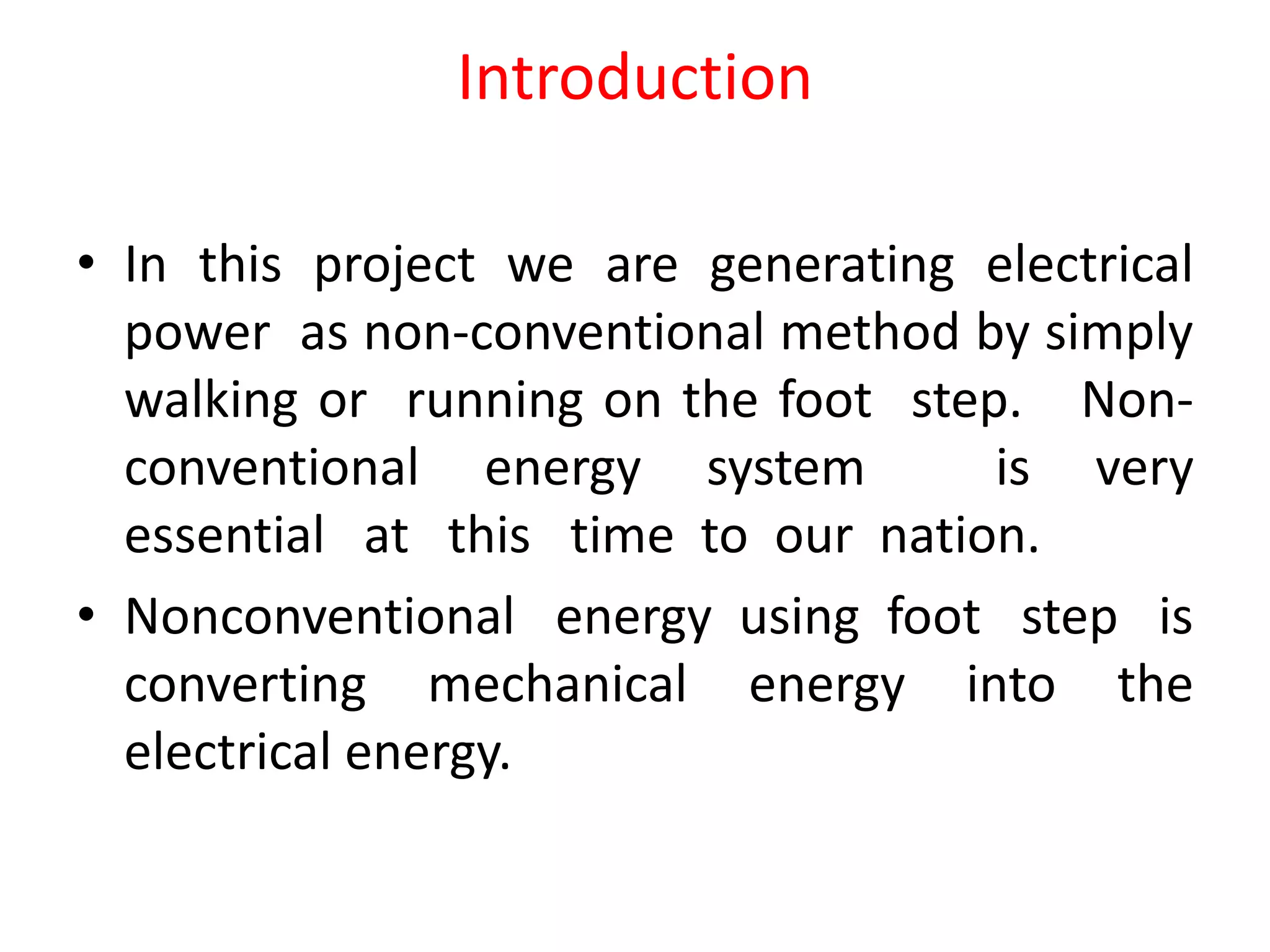 Introduction
• In this project we are generating electrical
power as non-conventional method by simply
walking or running on the foot step. Non-
conventional energy system is very
essential at this time to our nation.
• Nonconventional energy using foot step is
converting mechanical energy into the
electrical energy.
 
