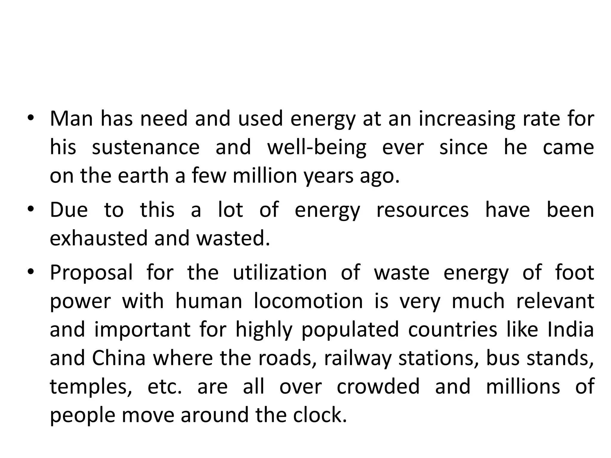 • Man has need and used energy at an increasing rate for
his sustenance and well-being ever since he came
on the earth a few million years ago.
• Due to this a lot of energy resources have been
exhausted and wasted.
• Proposal for the utilization of waste energy of foot
power with human locomotion is very much relevant
and important for highly populated countries like India
and China where the roads, railway stations, bus stands,
temples, etc. are all over crowded and millions of
people move around the clock.
 