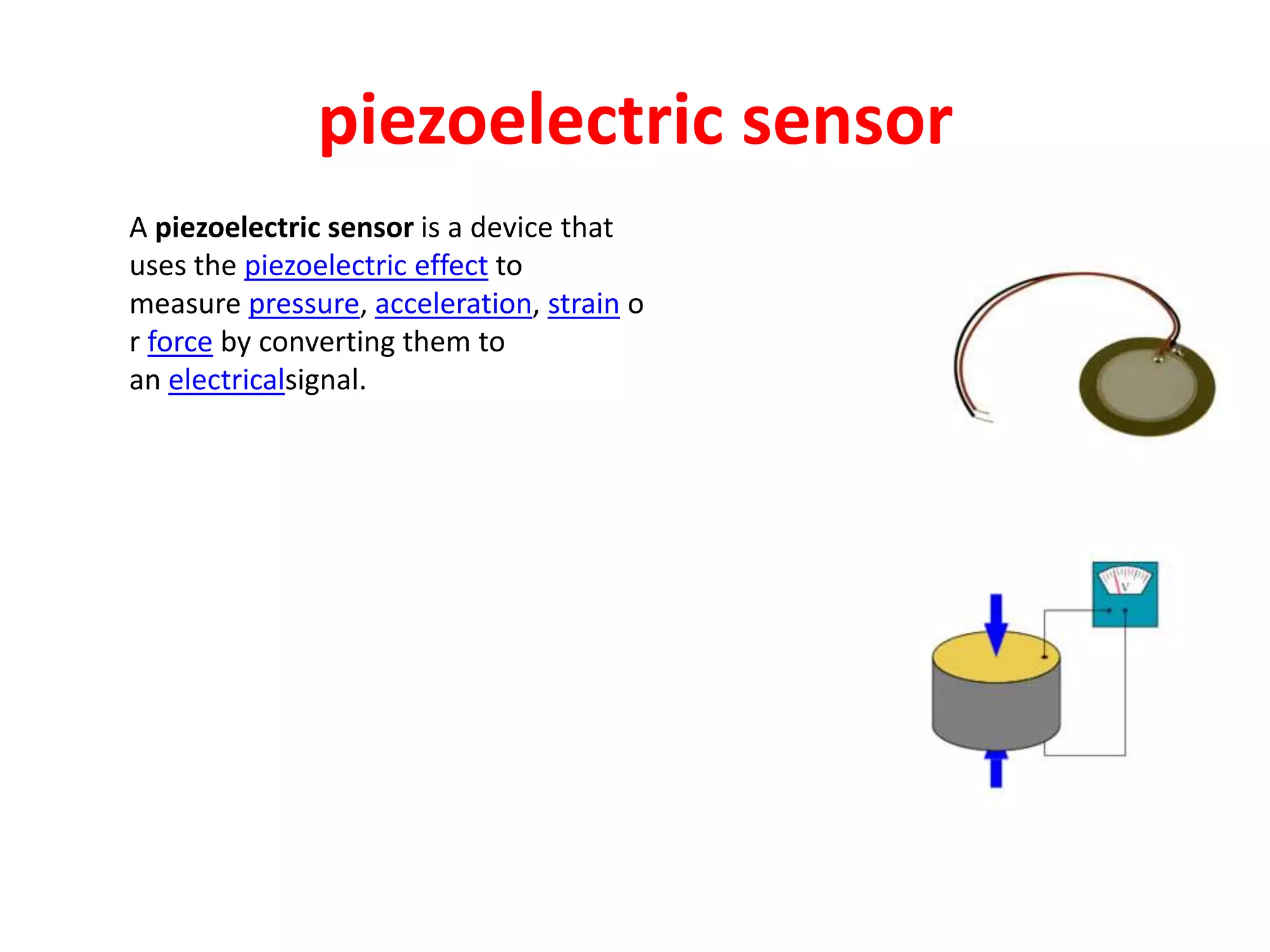 piezoelectric sensor
A piezoelectric sensor is a device that
uses the piezoelectric effect to
measure pressure, acceleration, strain o
r force by converting them to
an electricalsignal.
 