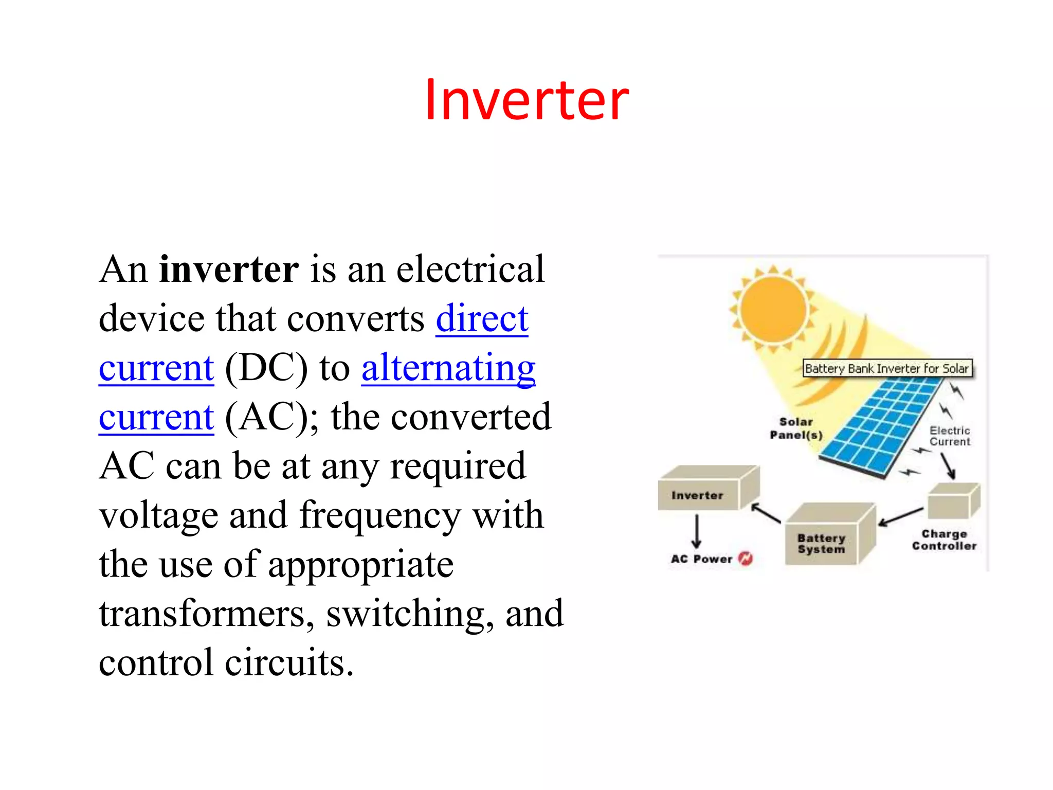 Inverter
An inverter is an electrical
device that converts direct
current (DC) to alternating
current (AC); the converted
AC can be at any required
voltage and frequency with
the use of appropriate
transformers, switching, and
control circuits.
 