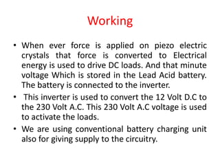 Working
• When ever force is applied on piezo electric
crystals that force is converted to Electrical
energy is used to drive DC loads. And that minute
voltage Which is stored in the Lead Acid battery.
The battery is connected to the inverter.
• This inverter is used to convert the 12 Volt D.C to
the 230 Volt A.C. This 230 Volt A.C voltage is used
to activate the loads.
• We are using conventional battery charging unit
also for giving supply to the circuitry.
 