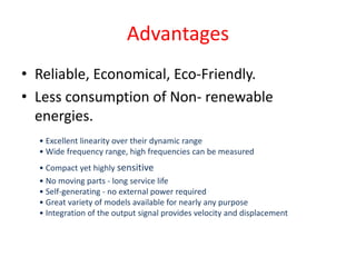 Advantages
• Reliable, Economical, Eco-Friendly.
• Less consumption of Non- renewable
energies.
• Excellent linearity over their dynamic range
• Wide frequency range, high frequencies can be measured
• Compact yet highly sensitive
• No moving parts - long service life
• Self-generating - no external power required
• Great variety of models available for nearly any purpose
• Integration of the output signal provides velocity and displacement
 