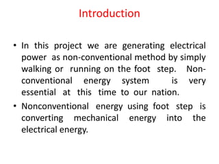 Introduction
• In this project we are generating electrical
power as non-conventional method by simply
walking or running on the foot step. Non-
conventional energy system is very
essential at this time to our nation.
• Nonconventional energy using foot step is
converting mechanical energy into the
electrical energy.
 