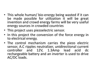 • This whole human/ bio-energy being wasted if it can
be made possible for utilization it will be great
invention and crowd energy farms will be very useful
energy sources in crowded countries
• This project uses piezoelectric sensor.
• In this project the conversion of the force energy in
to electrical energy.
• The control mechanism carries the piezo electric
sensor, A.C ripples neutralizer, unidirectional current
controller and 12V, 1.3Amp lead acid dc
rechargeable battery and an inverter is used to drive
AC/DC loads.
 