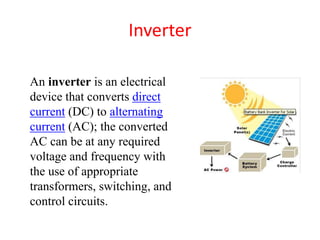 Inverter
An inverter is an electrical
device that converts direct
current (DC) to alternating
current (AC); the converted
AC can be at any required
voltage and frequency with
the use of appropriate
transformers, switching, and
control circuits.
 