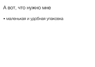 А вот, что нужно мне
• маленькая и удобная упаковка

 