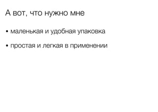 А вот, что нужно мне
• маленькая и удобная упаковка
• простая и легкая в применении

 