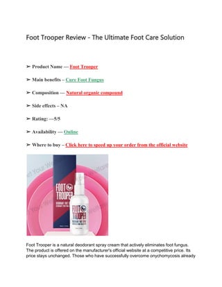 Foot Trooper Review - The Ultimate Foot Care Solution
➢ Product Name — Foot Trooper
➢ Main benefits – Cure Foot Fungus
➢ Composition — Natural organic compound
➢ Side effects – NA
➢ Rating: —5/5
➢ Availability — Online
➢ Where to buy – Click here to speed up your order from the official website
Foot Trooper is a natural deodorant spray cream that actively eliminates foot fungus.
The product is offered on the manufacturer's official website at a competitive price. Its
price stays unchanged. Those who have successfully overcome onychomycosis already
 