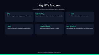 Key IPTV features
Important terms referenced in the supplied service information.
EPG
Electronic Program Guide for programme information.
CATCH-UP TV
Supported programmes after broadcast; up to 7 days described.
VOD
Video on Demand for movies and series.
M3U
Playlist format used by compatible IPTV applications.
XTREAM CODES
Login method supported by many IPTV apps.
MULTI-DEVICE
Use compatible TVs, streaming devices and personal devices.
footviu.com • 1-MONTH IPTV SUBSCRIPTION — START TODAY • 11
 