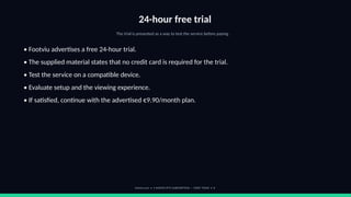 24-hour free trial
The trial is presented as a way to test the service before paying.
• Footviu advertises a free 24-hour trial.
• The supplied material states that no credit card is required for the trial.
• Test the service on a compatible device.
• Evaluate setup and the viewing experience.
• If satisfied, continue with the advertised €9.90/month plan.
footviu.com • 1-MONTH IPTV SUBSCRIPTION — START TODAY • 8
 