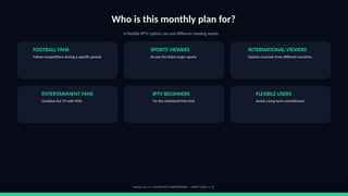 Who is this monthly plan for?
A flexible IPTV option can suit different viewing needs.
FOOTBALL FANS
Follow competitions during a specific period.
SPORTS VIEWERS
Access the listed major sports.
INTERNATIONAL VIEWERS
Explore channels from different countries.
ENTERTAINMENT FANS
Combine live TV with VOD.
IPTV BEGINNERS
Try the advertised free trial.
FLEXIBLE USERS
Avoid a long-term commitment.
footviu.com • 1-MONTH IPTV SUBSCRIPTION — START TODAY • 13
 