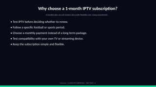 Why choose a 1-month IPTV subscription?
A monthly plan can suit viewers who prefer flexibility over a long commitment.
• Test IPTV before deciding whether to renew.
• Follow a specific football or sports period.
• Choose a monthly payment instead of a long-term package.
• Test compatibility with your own TV or streaming device.
• Keep the subscription simple and flexible.
footviu.com • 1-MONTH IPTV SUBSCRIPTION — START TODAY • 3
 
