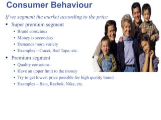 Consumer Behaviour If we segment the market according to the price Super premium segment Brand conscious Money is secondary Demands more variety Examples – Gucci, Red Tape, etc. Premium segment Quality conscious Have an upper limit to the money Try to get lowest price possible for high quality brand Examples – Bata, Reebok, Nike, etc. 
