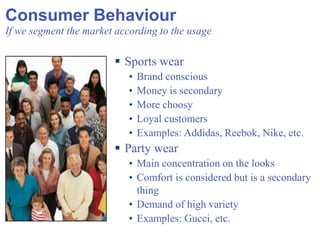 Consumer Behaviour If we segment the market according to the usage Sports wear Brand conscious Money is secondary More choosy Loyal customers Examples: Addidas, Reebok, Nike, etc. Party wear Main concentration on the looks Comfort is considered but is a secondary thing Demand of high variety Examples: Gucci, etc. 