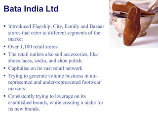 Bata India Ltd Introduced Flagship, City, Family and Bazaar stores that cater to different segments of the market Over 1,100 retail stores The retail outlets also sell accessories, like shoes laces, socks, and shoe polish. Capitalise on its vast retail network Trying to generate volume business in un-represented and under-represented footwear markets Consistently trying to leverage on its established brands, while creating a niche for its new brands. 