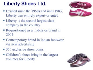 Liberty Shoes Ltd.   Existed since the 1950s and until 1983, Liberty was entirely export-oriented Liberty is the second largest shoe company in the country Re-positioned as a mid-price brand in 2004 Contemporary brand in Indian footwear via new advertising 350 exclusive showrooms Children’s shoes bring in the largest volumes for Liberty 