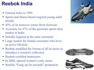 Reebok India Entered India in 1995 Sports and fitness brand targeted young adult mainly 45% of its turnover comes from footwear Accounts for 47% of the premium sports shoe market in India Initially targeted at the male consumer Large market for female consumer who lives an active lifestyle Reebok modified the format of all its stores to introduce a women's collection Reebok-certified instructors In 2004, opened women’s-only stores Reebok "Gang up for rewards" promotion 