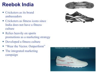 Reebok India Cricketers as its brand ambassadors Cricketers as fitness icons since  India does not have a fitness culture Relies heavily on sports promotions as a marketing strategy Developed a fitness culture “ Wear the Vector. Outperform” The integrated marketing campaign 
