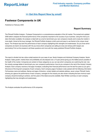 Find Industry reports, Company profiles
ReportLinker                                                                       and Market Statistics



                                 >> Get this Report Now by email!

Footwear Components in UK
Published on February 2009

                                                                                                              Report Summary

The Plimsoll Portfolio Analysis - Footwear Components is a comprehensive evaluation of the UK market. The revised and updated
2008 edition analyses the financial performance of the companies important to the success of your business. Using the most up to
date information available, the analysis is ideal both as a tool to benchmark your own company's results and to study the market in
more depth. Aimed at the busy manager, the Plimsoll Portfolio Analysis is both quick and easy to use thanks to the unique visual
layout. The Analysis lays bare the performance of each company highlighting their strengths and weaknesses. Do you know which
companies are best to do business with' Do you know which companies are selling at a loss and whose profit margins are
plummeting' Find out the answers to all these questions and more with the newly published Plimsoll Portfolio Analysis.




The report is divided into two colour-coded sections for your ease of use, Sector Analysis and Individual Company Analysis. Sector
Analysis: Sales growth, market share and profitability are all analysed over a 10 year period giving you the fulllest picture possible of
the health of the market. Companies are ranked on these categories so you can see which companies are outshining the rest. Use
the industry average tables to benchmark your own company's performance- how do you compare to the rest of the industry' Industry
Analysis: Each company receives a full page of analysis, evaluating their financial performance over the last five years so you get a
full picture of the long term prospects of each company. Each company page of analysis is also packed with the following information:
Full business name and address, Names and ages of directors, contact details and website address, seven unique 'Plimsoll' charts
showing at a glance the performance of each company, averages for the industry are also shown indicating the bare minimum each
company should be looking to achieve, and five years of the latest accounts available, New! Written summary on each company
highlighting their key strengths and weaknesses.




The Analysis evaluates the performance of 26 companies.




Footwear Components in UK                                                                                                         Page 1/3
 