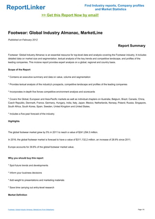 Find Industry reports, Company profiles
ReportLinker                                                                     and Market Statistics
                                             >> Get this Report Now by email!



Footwear: Global Industry Almanac, MarketLine
Published on February 2012

                                                                                                            Report Summary

Footwear: Global Industry Almanac is an essential resource for top-level data and analysis covering the Footwear industry. It includes
detailed data on market size and segmentation, textual analysis of the key trends and competitive landscape, and profiles of the
leading companies. This incisive report provides expert analysis on a global, regional and country basis.


Scope of the Report


* Contains an executive summary and data on value, volume and segmentation


* Provides textual analysis of the industry's prospects, competitive landscape and profiles of the leading companies


* Incorporates in-depth five forces competitive environment analysis and scorecards


* Covers the Global, European and Asia-Pacific markets as well as individual chapters on Australia, Belgium, Brazil, Canada, China,
Czech Republic, Denmark, France, Germany, Hungary, India, Italy, Japan, Mexico, Netherlands, Norway, Poland, Russia, Singapore,
South Africa, South Korea, Spain, Sweden, United Kingdom and United States.


* Includes a five-year forecast of the industry


Highlights



The global footwear market grew by 5% in 2011 to reach a value of $241,294.3 million.


In 2016, the global footwear market is forecast to have a value of $311,132.2 million, an increase of 28.9% since 2011.


Europe accounts for 39.8% of the global footwear market value.



Why you should buy this report


* Spot future trends and developments


* Inform your business decisions


* Add weight to presentations and marketing materials


* Save time carrying out entry-level research


Market Definition




Footwear: Global Industry Almanac, MarketLine (From Slideshare)                                                              Page 1/9
 