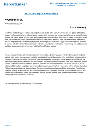 Find Industry reports, Company profiles
ReportLinker                                                                       and Market Statistics



                                 >> Get this Report Now by email!

Footwear in UK
Published on February 2009

                                                                                                              Report Summary

The Plimsoll Portfolio Analysis - Footwear is a comprehensive evaluation of the UK market. The revised and updated 2008 edition
analyses the financial performance of the companies important to the success of your business. Using the most up to date information
available, the analysis is ideal both as a tool to benchmark your own company's results and to study the market in more depth. Aimed
at the busy manager, the Plimsoll Portfolio Analysis is both quick and easy to use thanks to the unique visual layout. The Analysis
lays bare the performance of each company highlighting their strengths and weaknesses. Do you know which companies are best to
do business with' Do you know which companies are selling at a loss and whose profit margins are plummeting' Find out the answers
to all these questions and more with the newly published Plimsoll Portfolio Analysis.




The report is divided into two colour-coded sections for your ease of use, Sector Analysis and Individual Company Analysis. Sector
Analysis: Sales growth, market share and profitability are all analysed over a 10 year period giving you the fulllest picture possible of
the health of the market. Companies are ranked on these categories so you can see which companies are outshining the rest. Use
the industry average tables to benchmark your own company's performance- how do you compare to the rest of the industry' Industry
Analysis: Each company receives a full page of analysis, evaluating their financial performance over the last five years so you get a
full picture of the long term prospects of each company. Each company page of analysis is also packed with the following information:
Full business name and address, Names and ages of directors, contact details and website address, seven unique 'Plimsoll' charts
showing at a glance the performance of each company, averages for the industry are also shown indicating the bare minimum each
company should be looking to achieve, and five years of the latest accounts available, New! Written summary on each company
highlighting their key strengths and weaknesses.




The Analysis evaluates the performance of 1000 companies.




Footwear in UK                                                                                                                    Page 1/3
 