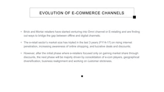 EVOLUTION OF E-COMMERCE CHANNELS
• Brick and Mortar retailers have started venturing into Omni channel or E-retailing and are finding
out ways to bridge the gap between offline and digital channels;
• The e-retail sector’s market size has tripled in the last 3 years (FY14-17) on rising internet
penetration, increasing awareness of online shopping, and lucrative deals and discounts;
• However, after the initial phase where e-retailers focused only on gaining market share through
discounts, the next phase will be majorly driven by consolidation of e-com players, geographical
diversification, business realignment and working on customer stickiness.
 