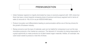 PREMIUMIZATION
• Indian footwear segment is majorly dominated by mass or economy segment with ~85% share but
there has been a trend towards increasing share of premium and luxury segment and in terms of
sales (it amounts to ~Rs.4.5 bn as per ASSOCHAM data);
• Product innovation and differentiation leading to premiumization will be one of the key drivers for
the growth of footwear industry;
• Rising concerns over the type of materials used can be helpful for companies to put out the new
innovative products in the market at a premium. The demand of ‘innovation by being responsible’ is
a great opportunity to make products out of plant based vegan materials. Adidas, for example, has
used ocean waste to produce a new line of shoes.
 