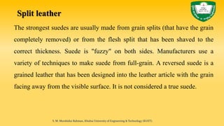 Split leather
The strongest suedes are usually made from grain splits (that have the grain
completely removed) or from the flesh split that has been shaved to the
correct thickness. Suede is "fuzzy" on both sides. Manufacturers use a
variety of techniques to make suede from full-grain. A reversed suede is a
grained leather that has been designed into the leather article with the grain
facing away from the visible surface. It is not considered a true suede.
S. M. Murshidur Rahman, Khulna University of Engineering & Technology (KUET).
 