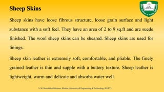 Sheep Skins
Sheep skins have loose fibrous structure, loose grain surface and light
substance with a soft feel. They have an area of 2 to 9 sq.ft and are suede
finished. The wool sheep skins can be sheared. Sheep skins are used for
linings.
Sheep skin leather is extremely soft, comfortable, and pliable. The finely
grained leather is thin and supple with a buttery texture. Sheep leather is
lightweight, warm and delicate and absorbs water well.
S. M. Murshidur Rahman, Khulna University of Engineering & Technology (KUET).
 