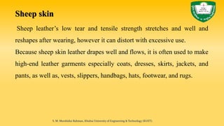 Sheep skin
Sheep leather’s low tear and tensile strength stretches and well and
reshapes after wearing, however it can distort with excessive use.
Because sheep skin leather drapes well and flows, it is often used to make
high-end leather garments especially coats, dresses, skirts, jackets, and
pants, as well as, vests, slippers, handbags, hats, footwear, and rugs.
S. M. Murshidur Rahman, Khulna University of Engineering & Technology (KUET).
 