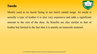 Suede
Mostly used as an insole lining in our men's sandal range. As suede is
actually a type of leather it is also very expensive and adds a significant
amount to the cost of the shoe. Its benefits are also similar to that of
leather but limited to the fact that it is mainly an innersole material.
S. M. Murshidur Rahman, Khulna University of Engineering & Technology (KUET).
 