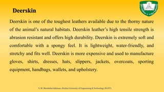 Deerskin
Deerskin is one of the toughest leathers available due to the thorny nature
of the animal’s natural habitats. Deerskin leather’s high tensile strength is
abrasion resistant and offers high durability. Deerskin is extremely soft and
comfortable with a spongy feel. It is lightweight, water-friendly, and
stretchy and fits well. Deerskin is more expensive and used to manufacture
gloves, shirts, dresses, hats, slippers, jackets, overcoats, sporting
equipment, handbags, wallets, and upholstery.
S. M. Murshidur Rahman, Khulna University of Engineering & Technology (KUET).
 