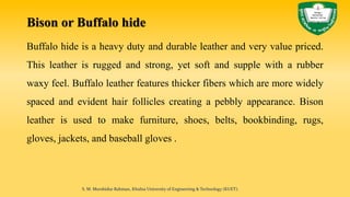 Bison or Buffalo hide
Buffalo hide is a heavy duty and durable leather and very value priced.
This leather is rugged and strong, yet soft and supple with a rubber
waxy feel. Buffalo leather features thicker fibers which are more widely
spaced and evident hair follicles creating a pebbly appearance. Bison
leather is used to make furniture, shoes, belts, bookbinding, rugs,
gloves, jackets, and baseball gloves .
S. M. Murshidur Rahman, Khulna University of Engineering & Technology (KUET).
 