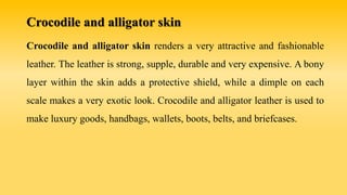 Crocodile and alligator skin
Crocodile and alligator skin renders a very attractive and fashionable
leather. The leather is strong, supple, durable and very expensive. A bony
layer within the skin adds a protective shield, while a dimple on each
scale makes a very exotic look. Crocodile and alligator leather is used to
make luxury goods, handbags, wallets, boots, belts, and briefcases.
 