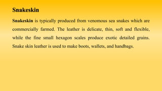 Snakeskin
Snakeskin is typically produced from venomous sea snakes which are
commercially farmed. The leather is delicate, thin, soft and flexible,
while the fine small hexagon scales produce exotic detailed grains.
Snake skin leather is used to make boots, wallets, and handbags.
 