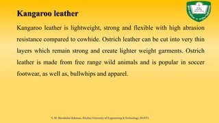Kangaroo leather
Kangaroo leather is lightweight, strong and flexible with high abrasion
resistance compared to cowhide. Ostrich leather can be cut into very thin
layers which remain strong and create lighter weight garments. Ostrich
leather is made from free range wild animals and is popular in soccer
footwear, as well as, bullwhips and apparel.
S. M. Murshidur Rahman, Khulna University of Engineering & Technology (KUET).
 