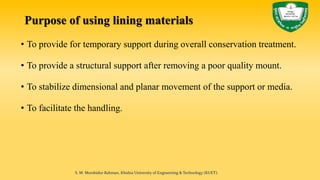 • To provide for temporary support during overall conservation treatment.
• To provide a structural support after removing a poor quality mount.
• To stabilize dimensional and planar movement of the support or media.
• To facilitate the handling.
S. M. Murshidur Rahman, Khulna University of Engineering & Technology (KUET).
Purpose of using lining materials
 