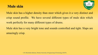 Mule skin
Mule skin has a higher density than steer which gives it a very distinct and
crisp sound profile. We have several different types of mule skin which
work perfectly for many different types of drums.
Mule skin has a very bright tone and sounds controlled and tight. Slaps are
amazingly crisp.
S. M. Murshidur Rahman, Khulna University of Engineering & Technology (KUET).
 