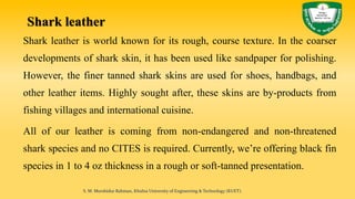 Shark leather
Shark leather is world known for its rough, course texture. In the coarser
developments of shark skin, it has been used like sandpaper for polishing.
However, the finer tanned shark skins are used for shoes, handbags, and
other leather items. Highly sought after, these skins are by-products from
fishing villages and international cuisine.
All of our leather is coming from non-endangered and non-threatened
shark species and no CITES is required. Currently, we’re offering black fin
species in 1 to 4 oz thickness in a rough or soft-tanned presentation.
S. M. Murshidur Rahman, Khulna University of Engineering & Technology (KUET).
 