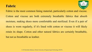 Fabric
Fabric is the most common lining material, particularly cotton and viscose.
Cotton and viscose are both extremely breathable fabrics that absorb
moisture, making shoes more comfortable and sterilized. Even if a pair of
shoes is worn regularly, if it's lined with cotton or viscose it will likely
retain its shape. Cotton and other natural fabrics are certainly breathable,
but not as breathable as leather.
S. M. Murshidur Rahman, Khulna University of Engineering & Technology (KUET).
 