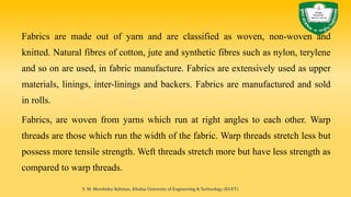 Fabrics are made out of yarn and are classified as woven, non-woven and
knitted. Natural fibres of cotton, jute and synthetic fibres such as nylon, terylene
and so on are used, in fabric manufacture. Fabrics are extensively used as upper
materials, linings, inter-linings and backers. Fabrics are manufactured and sold
in rolls.
Fabrics, are woven from yarns which run at right angles to each other. Warp
threads are those which run the width of the fabric. Warp threads stretch less but
possess more tensile strength. Weft threads stretch more but have less strength as
compared to warp threads.
S. M. Murshidur Rahman, Khulna University of Engineering & Technology (KUET).
 